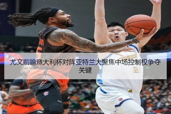 尤文前瞻意大利杯对阵亚特兰大聚焦中场控制权争夺关键