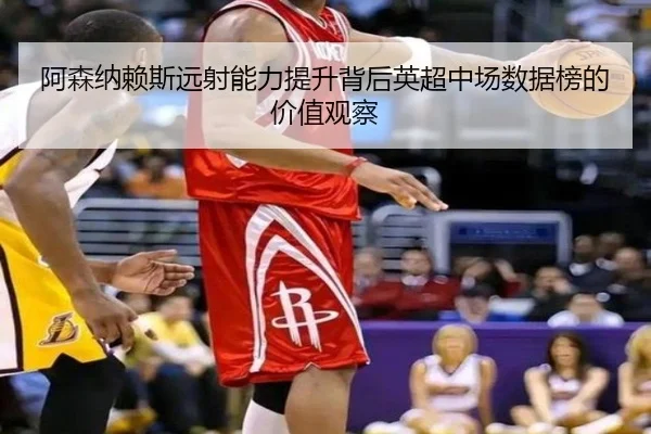 阿森纳赖斯远射能力提升背后英超中场数据榜的价值观察