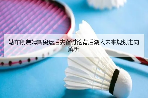 勒布朗詹姆斯奥运后去留讨论背后湖人未来规划走向解析