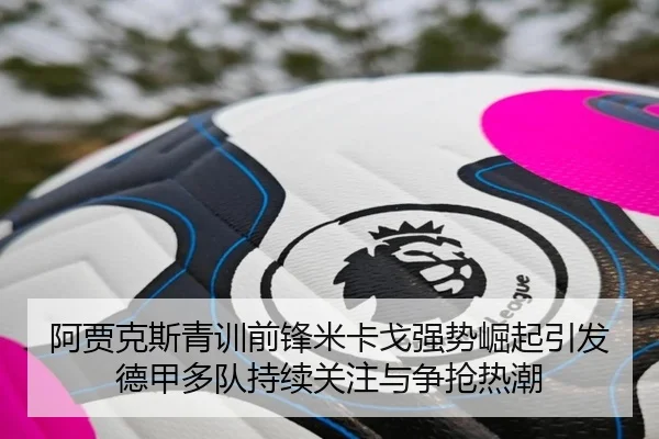 阿贾克斯青训前锋米卡戈强势崛起引发德甲多队持续关注与争抢热潮