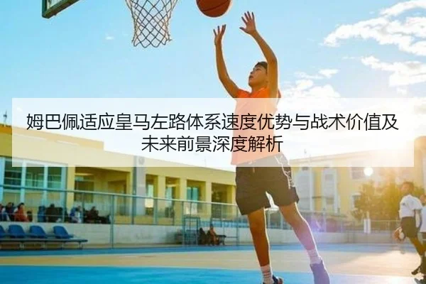 姆巴佩适应皇马左路体系速度优势与战术价值及未来前景深度解析