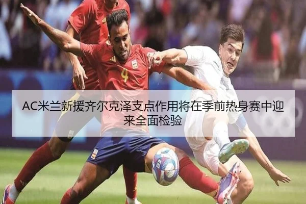 AC米兰新援齐尔克泽支点作用将在季前热身赛中迎来全面检验