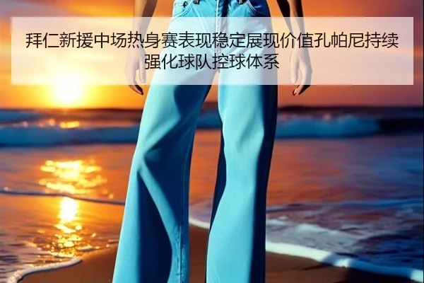 拜仁新援中场热身赛表现稳定展现价值孔帕尼持续强化球队控球体系